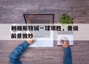 开云体育-利雅斯特城一球艰胜，晋级前景微妙的简单介绍